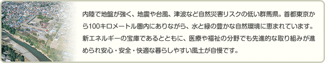 内陸で地盤が強く、地震や台風、津波など自然災害リスクの低い群馬県。首都東京から100キロメートル圏内にありながら、水と緑の豊かな自然環境に恵まれています。新エネルギーの宝庫であるとともに、医療や福祉の分野でも先進的な取り組みが進められ安心・安全・快適な暮らしやすい風土が自慢です。