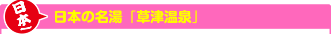 日本一　日本の名湯「草津温泉」