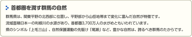 　首都圏を潤す群馬の自然群馬県は、関東平野の北西部に位置し、平野部から山岳地帯まで変化に富んだ自然が特徴です。流域面積日本一の利根川の水源があり、首都圏3,700万人の水がめともいわれています。県のシンボル「上毛三山」、自然保護運動の先駆け「尾瀬」など、豊かな自然は、誇るべき群馬のたからです。