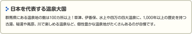 　日本を代表する温泉大国群馬県にある温泉地の数は100カ所以上！草津、伊香保、水上や四万の四大温泉に、1,000年以上の歴史を持つ古湯、秘湯や高原、川で楽しめる温泉など、個性豊かな温泉地がたくさんあるのが自慢です。