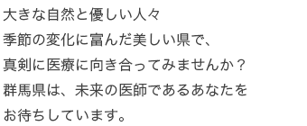 大きな自然と優しい人々季節の変化に富んだ美しい県で、真剣に医療に向き合ってみませんか？群馬県は、未来の医師であるあなたをお待ちしています。